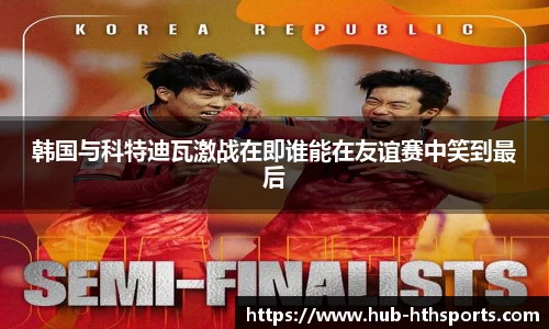 韩国与科特迪瓦激战在即谁能在友谊赛中笑到最后